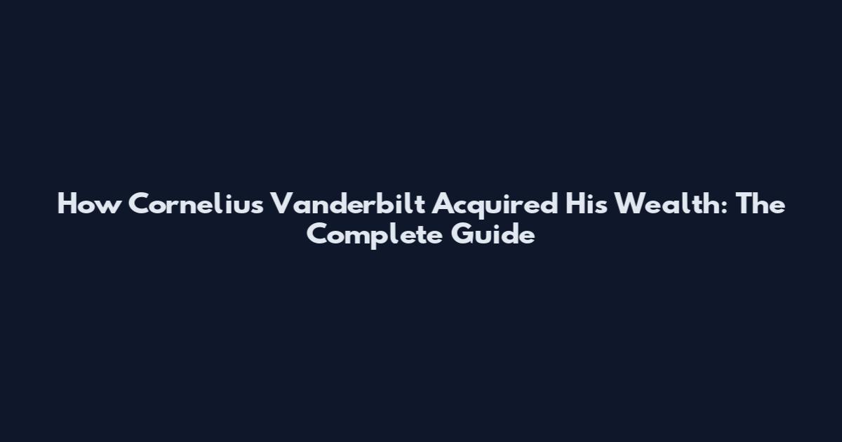 How Cornelius Vanderbilt Acquired His Wealth: The Complete Guide
