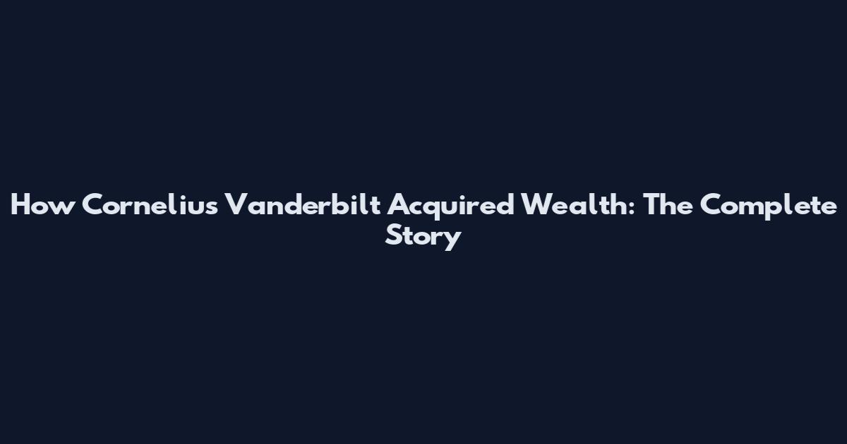 How Cornelius Vanderbilt Acquired Wealth: The Complete Story