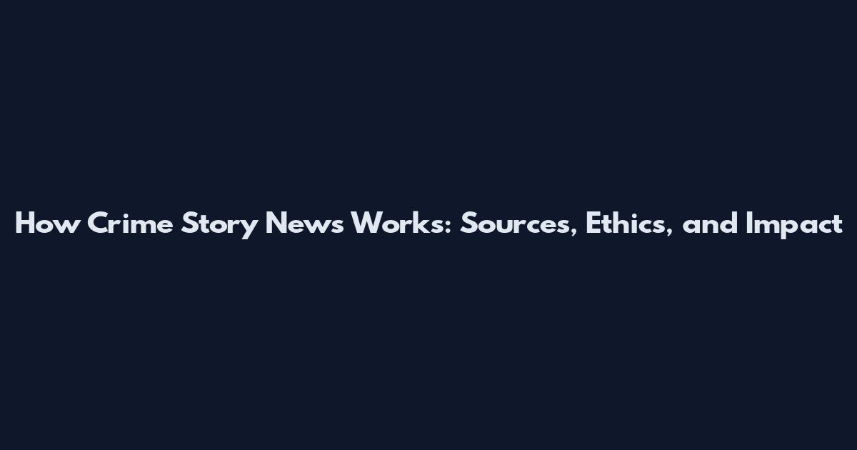 How Crime Story News Works: Sources, Ethics, and Impact