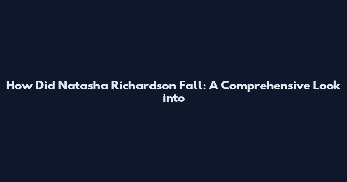 How Did Natasha Richardson Fall: A Comprehensive Look into