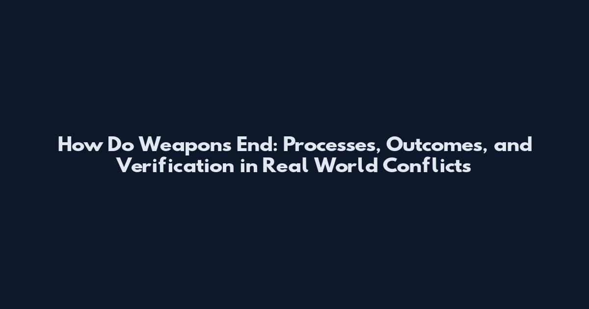 How Do Weapons End: Processes, Outcomes, and Verification in Real World Conflicts