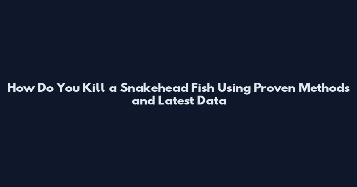 How Do You Kill a Snakehead Fish Using Proven Methods and Latest Data