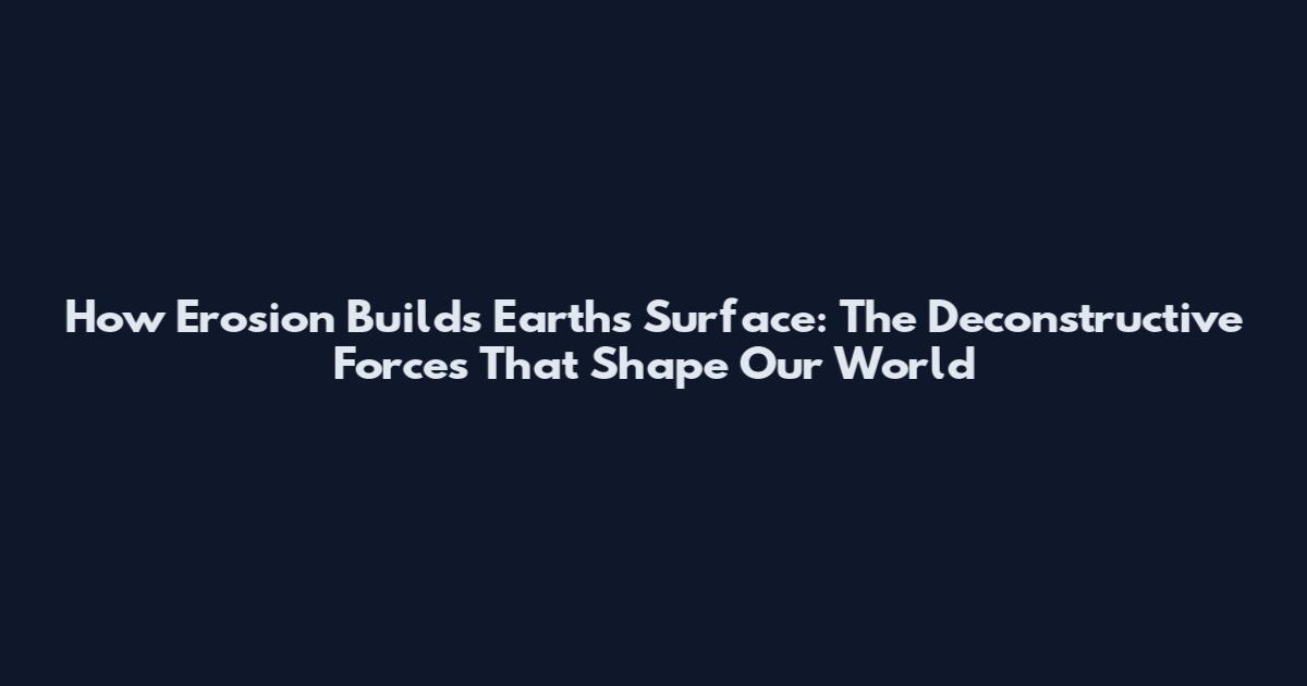 How Erosion Builds Earth's Surface: The Deconstructive Forces That Shape Our World