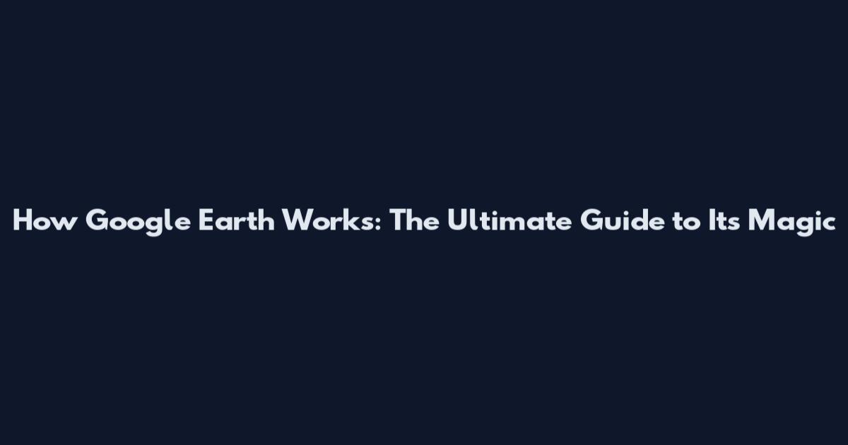 How Google Earth Works: The Ultimate Guide to Its Magic
