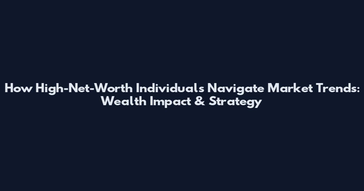 How High-Net-Worth Individuals Navigate Market Trends: Wealth Impact & Strategy