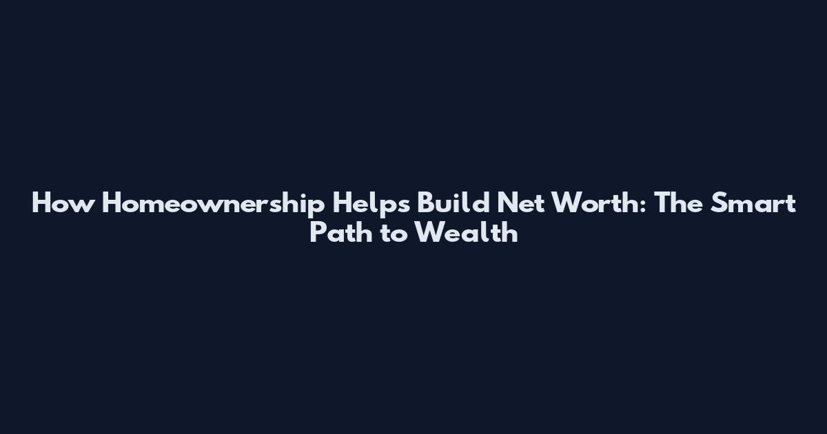 How Homeownership Helps Build Net Worth: The Smart Path to Wealth