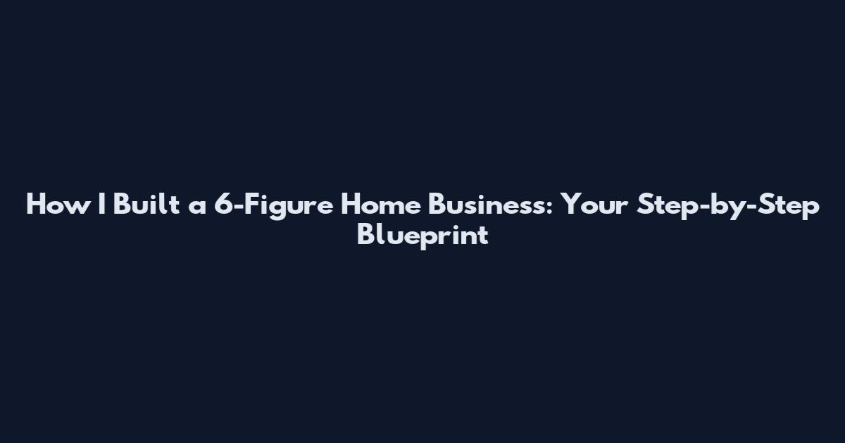 How I Built a 6-Figure Home Business: Your Step-by-Step Blueprint