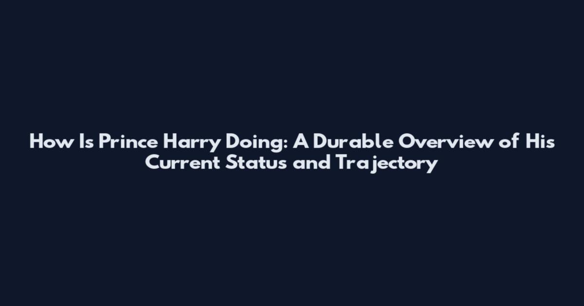 How Is Prince Harry Doing: A Durable Overview of His Current Status and Trajectory