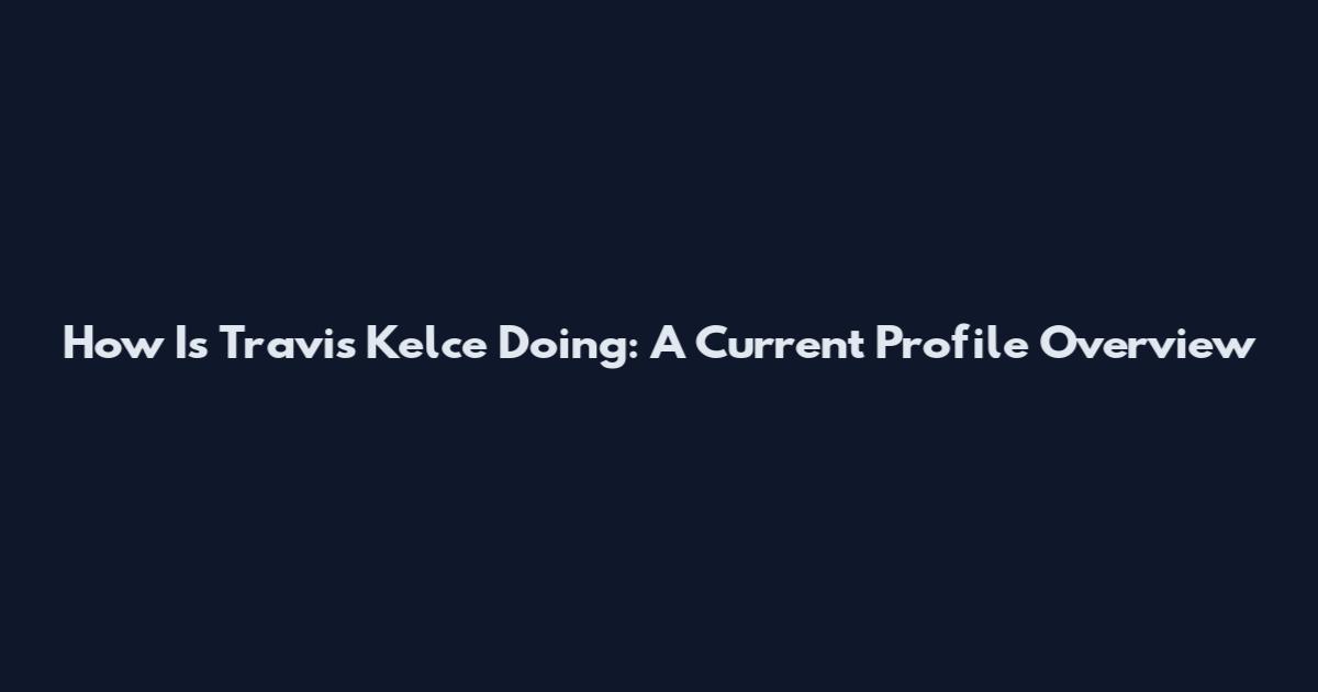 How Is Travis Kelce Doing: A Current Profile Overview