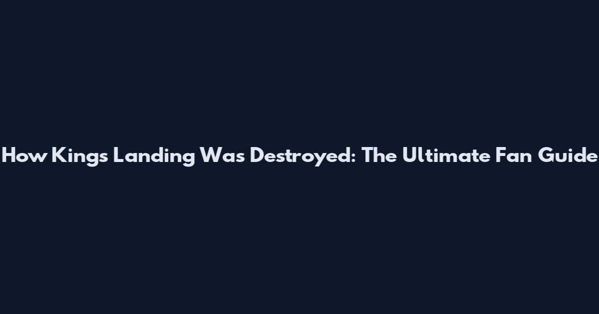 How Kings Landing Was Destroyed: The Ultimate Fan Guide