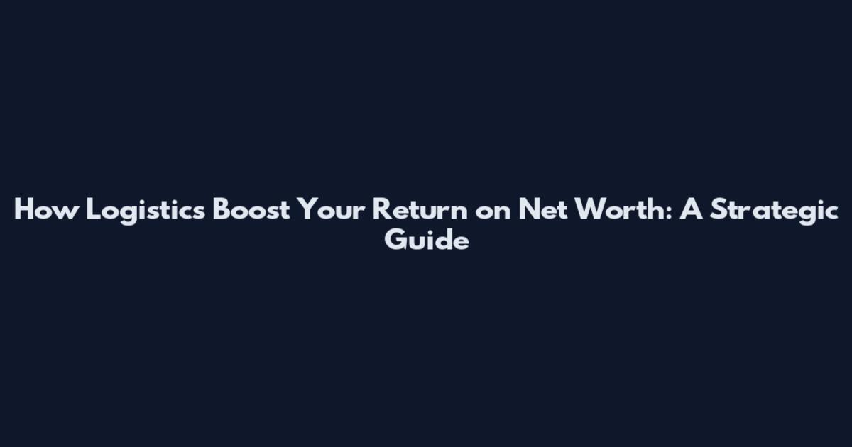 How Logistics Boost Your Return on Net Worth: A Strategic Guide