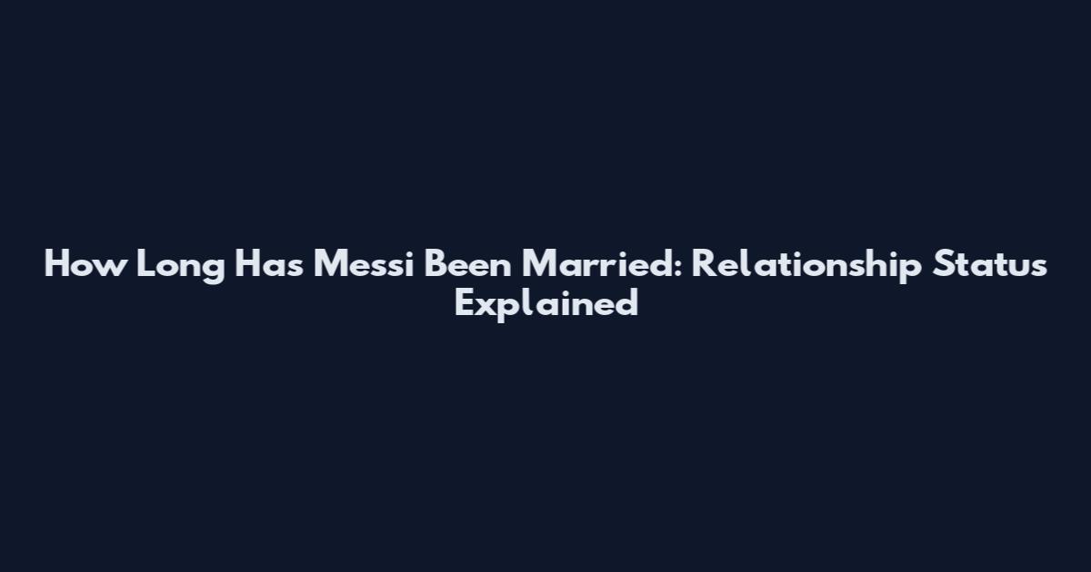 How Long Has Messi Been Married: Relationship Status Explained