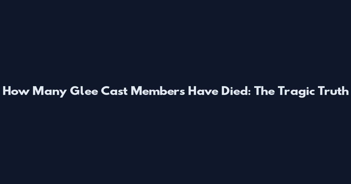 How Many Glee Cast Members Have Died: The Tragic Truth