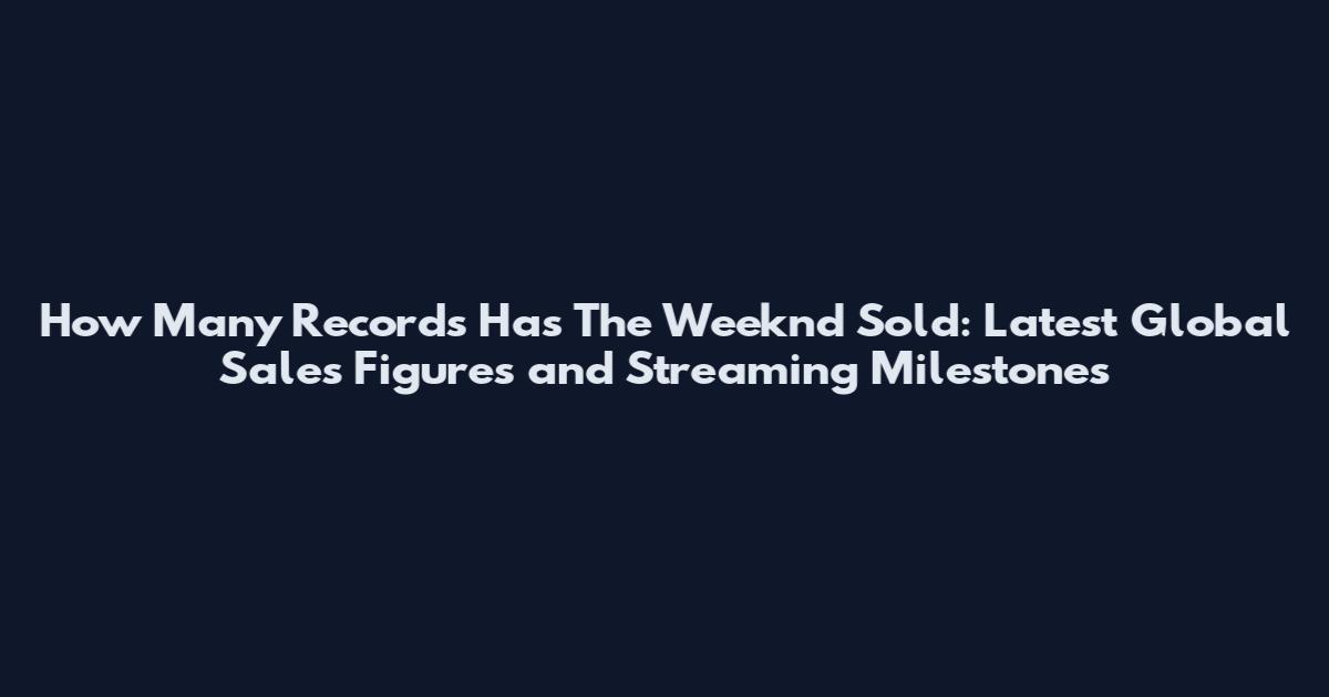 How Many Records Has The Weeknd Sold: Latest Global Sales Figures and Streaming Milestones