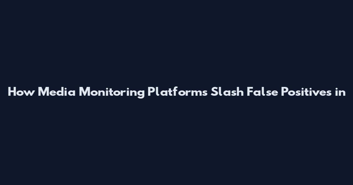 How Media Monitoring Platforms Slash False Positives in