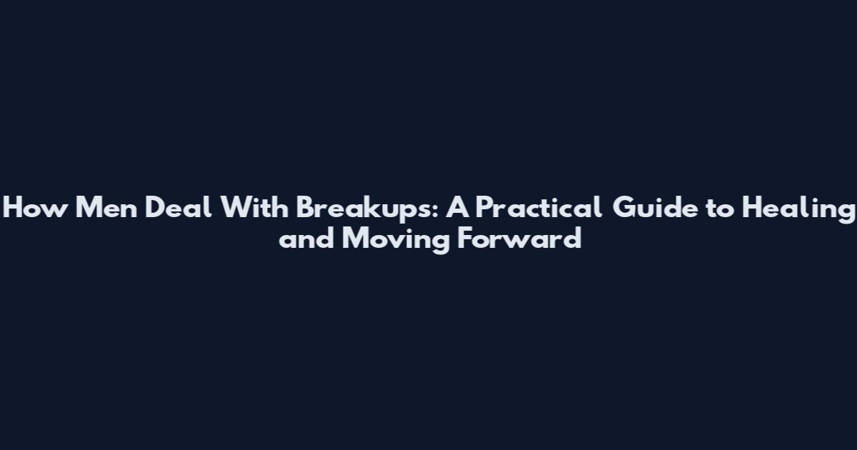 How Men Deal With Breakups: A Practical Guide to Healing and Moving Forward