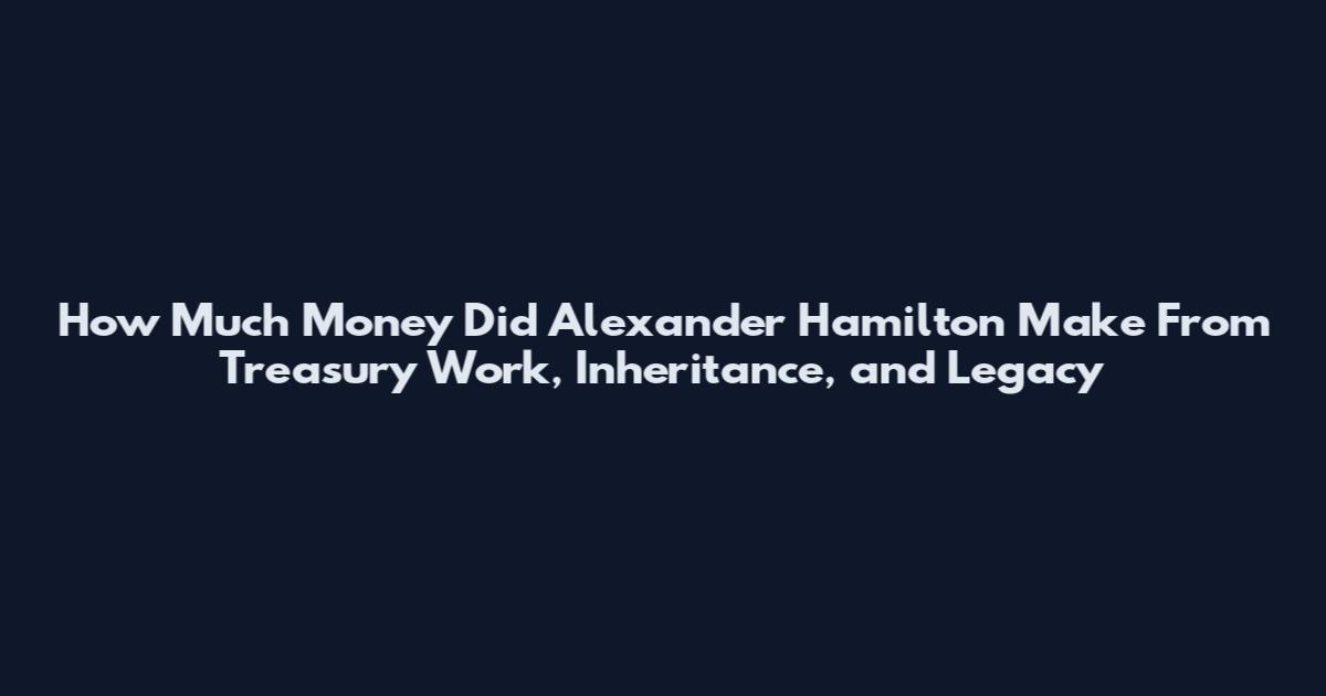 How Much Money Did Alexander Hamilton Make From Treasury Work, Inheritance, and Legacy