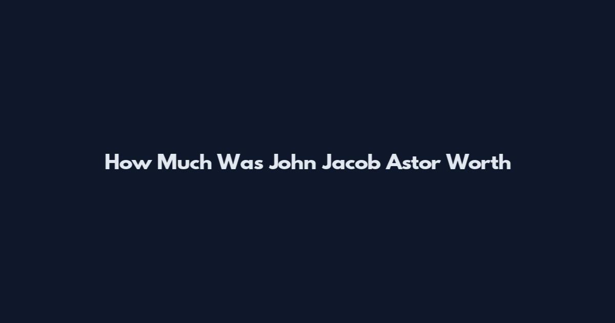How Much Was John Jacob Astor Worth