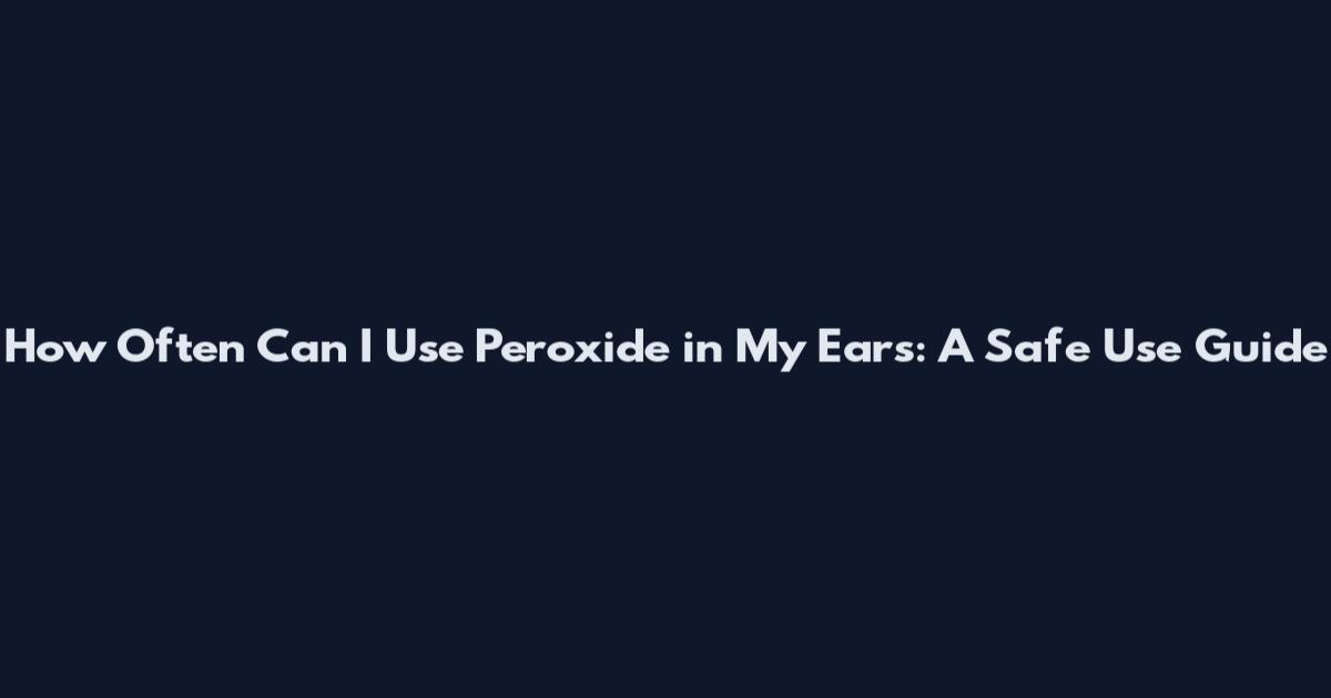 How Often Can I Use Peroxide in My Ears: A Safe Use Guide