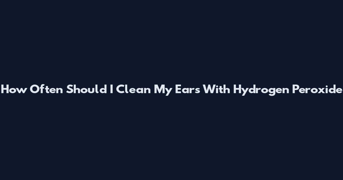 How Often Should I Clean My Ears With Hydrogen Peroxide