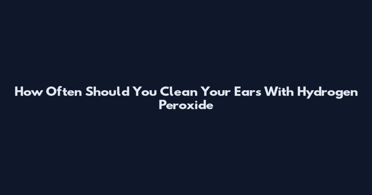 How Often Should You Clean Your Ears With Hydrogen Peroxide