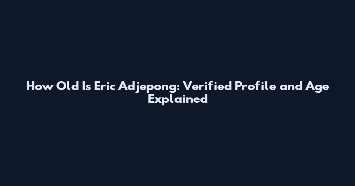 How Old Is Eric Adjepong: Verified Profile and Age Explained
