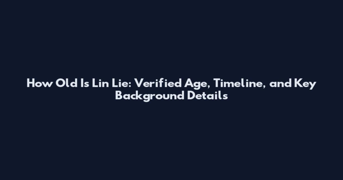 How Old Is Lin Lie: Verified Age, Timeline, and Key Background Details