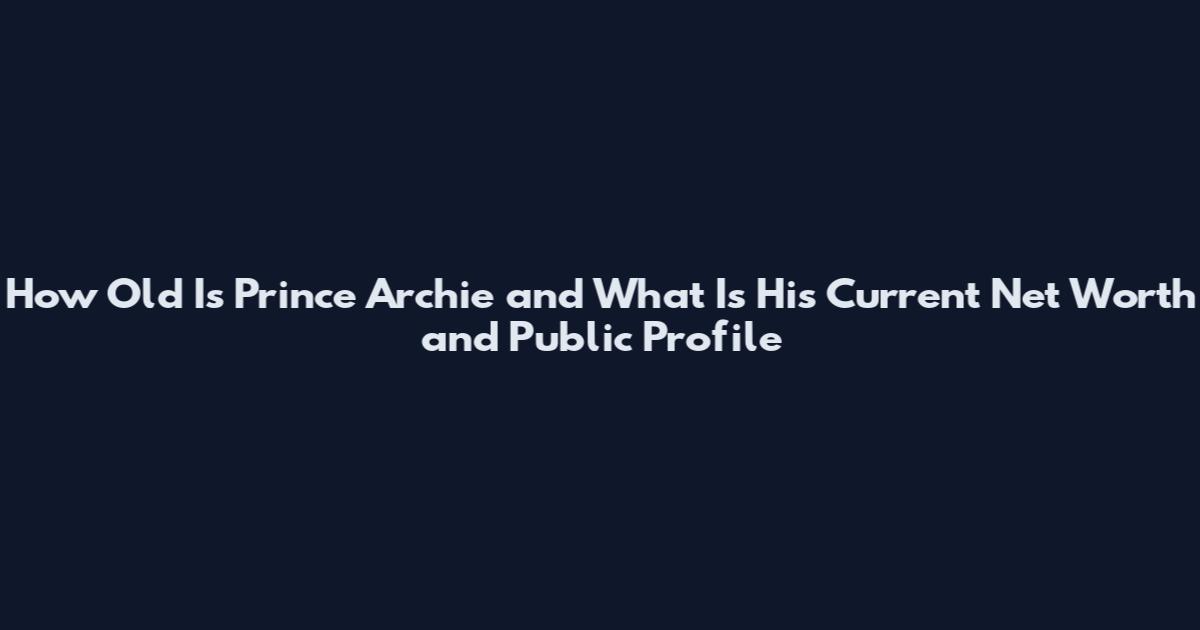 How Old Is Prince Archie and What Is His Current Net Worth and Public Profile