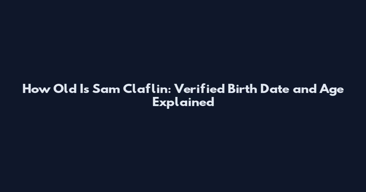 How Old Is Sam Claflin: Verified Birth Date and Age Explained