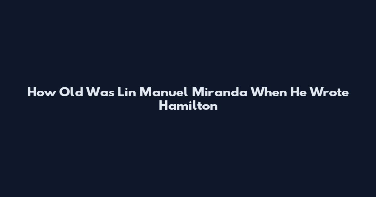 How Old Was Lin Manuel Miranda When He Wrote Hamilton