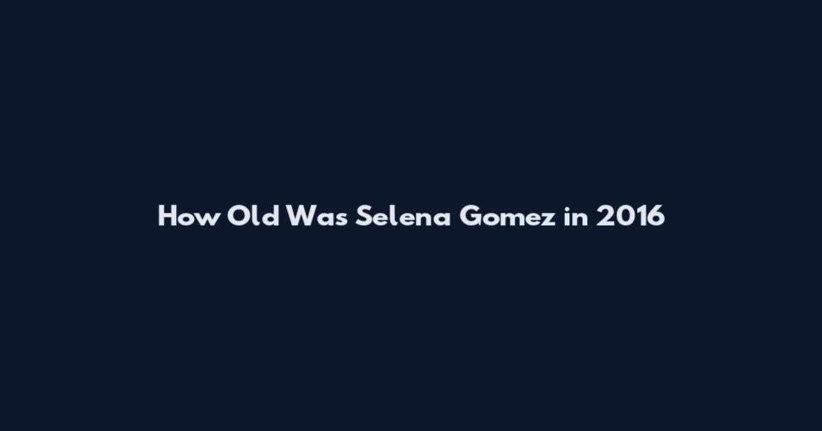 How Old Was Selena Gomez in 2016