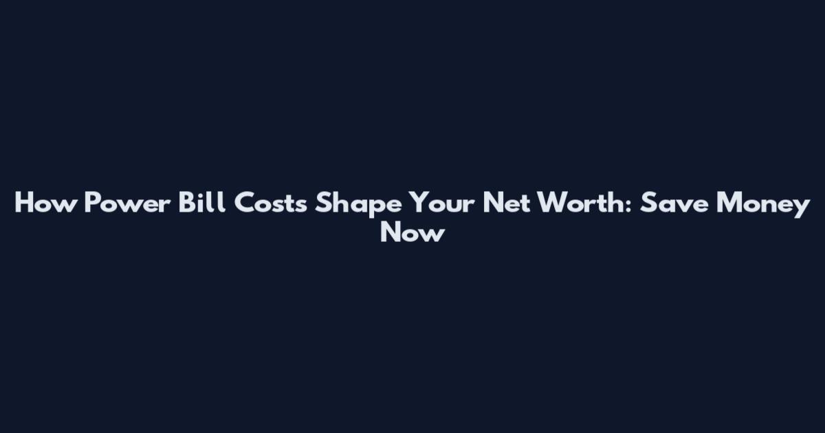 How Power Bill Costs Shape Your Net Worth: Save Money Now