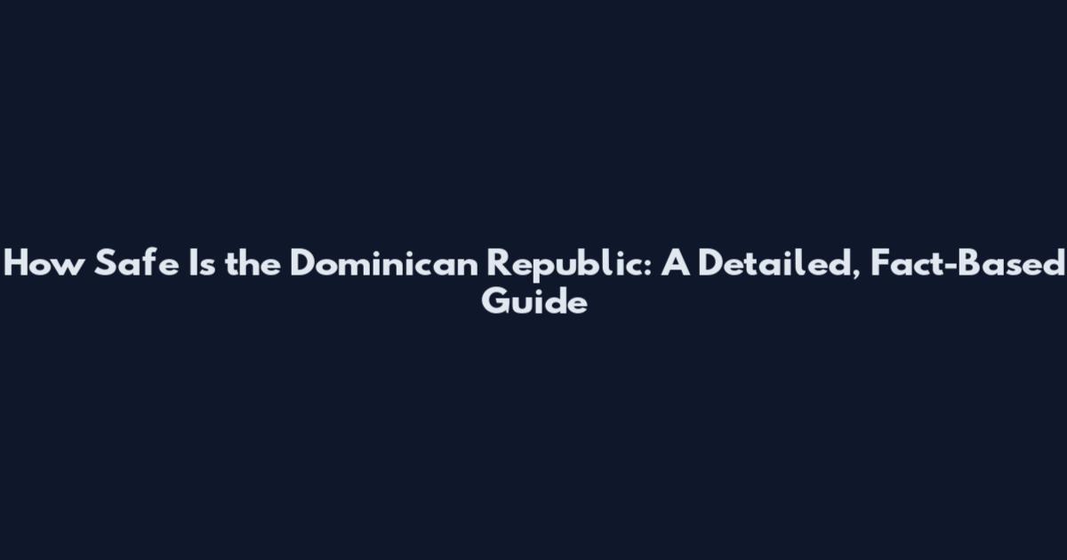 How Safe Is the Dominican Republic: A Detailed, Fact-Based Guide