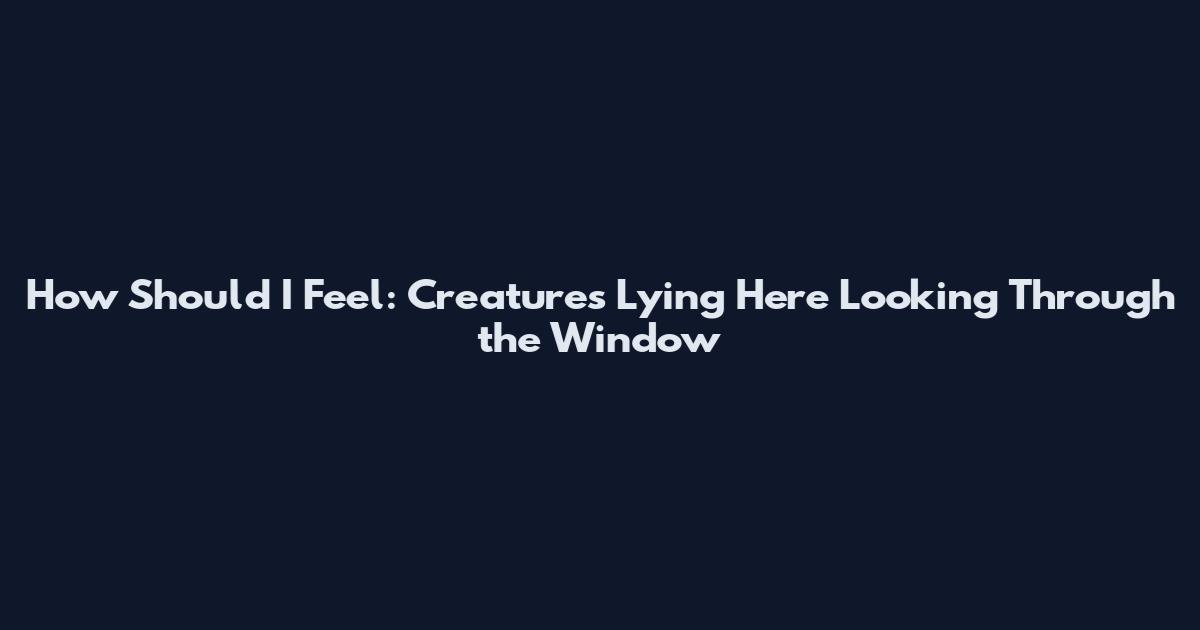 How Should I Feel: Creatures Lying Here Looking Through the Window