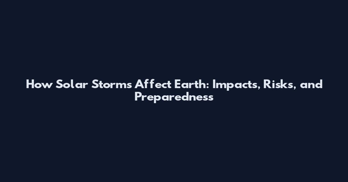 How Solar Storms Affect Earth: Impacts, Risks, and Preparedness