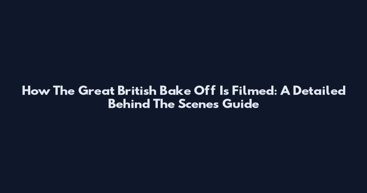 How The Great British Bake Off Is Filmed: A Detailed Behind The Scenes Guide