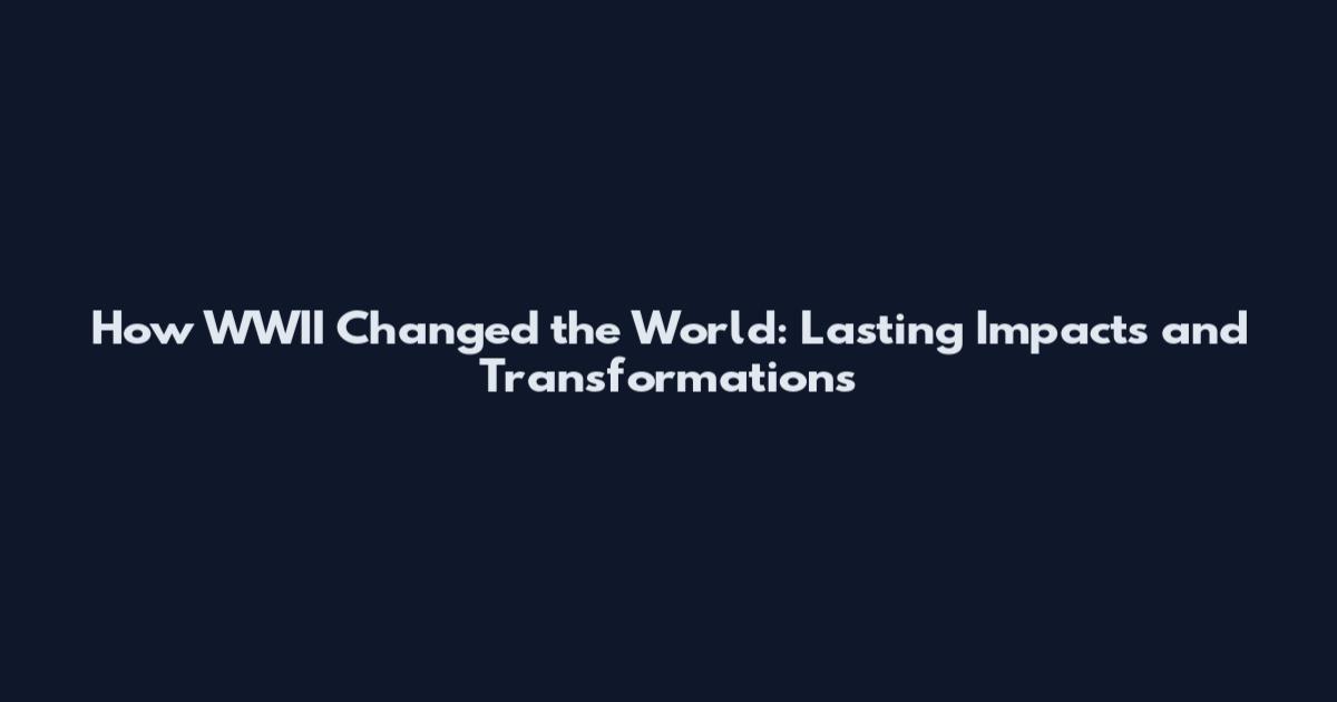How WWII Changed the World: Lasting Impacts and Transformations