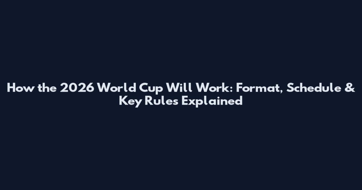 How the 2026 World Cup Will Work: Format, Schedule & Key Rules Explained