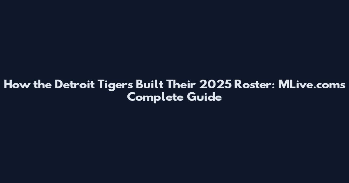 How the Detroit Tigers Built Their 2025 Roster: MLive.com's Complete Guide