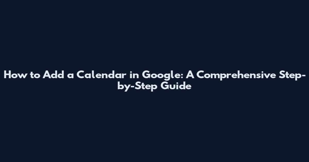 How to Add a Calendar in Google: A Comprehensive Step-by-Step Guide