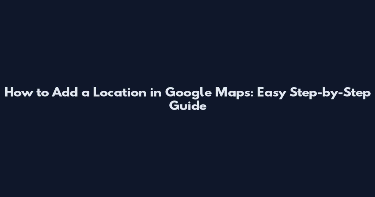 How to Add a Location in Google Maps: Easy Step-by-Step Guide