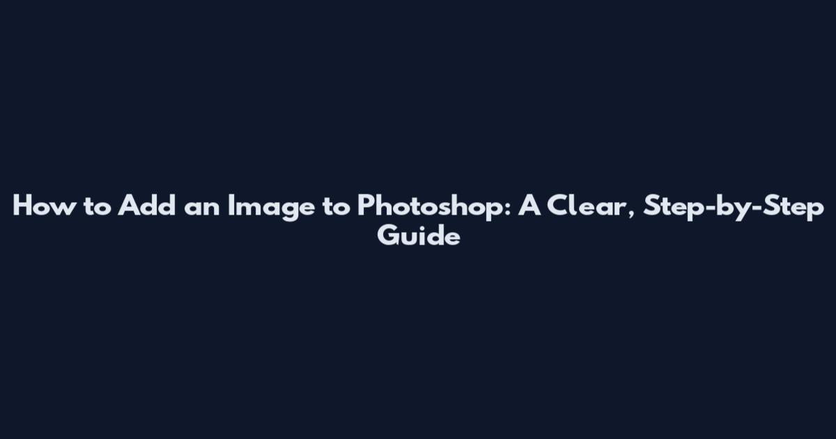 How to Add an Image to Photoshop: A Clear, Step-by-Step Guide
