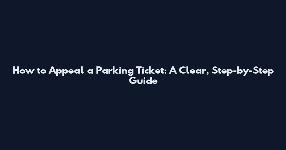 How to Appeal a Parking Ticket: A Clear, Step-by-Step Guide
