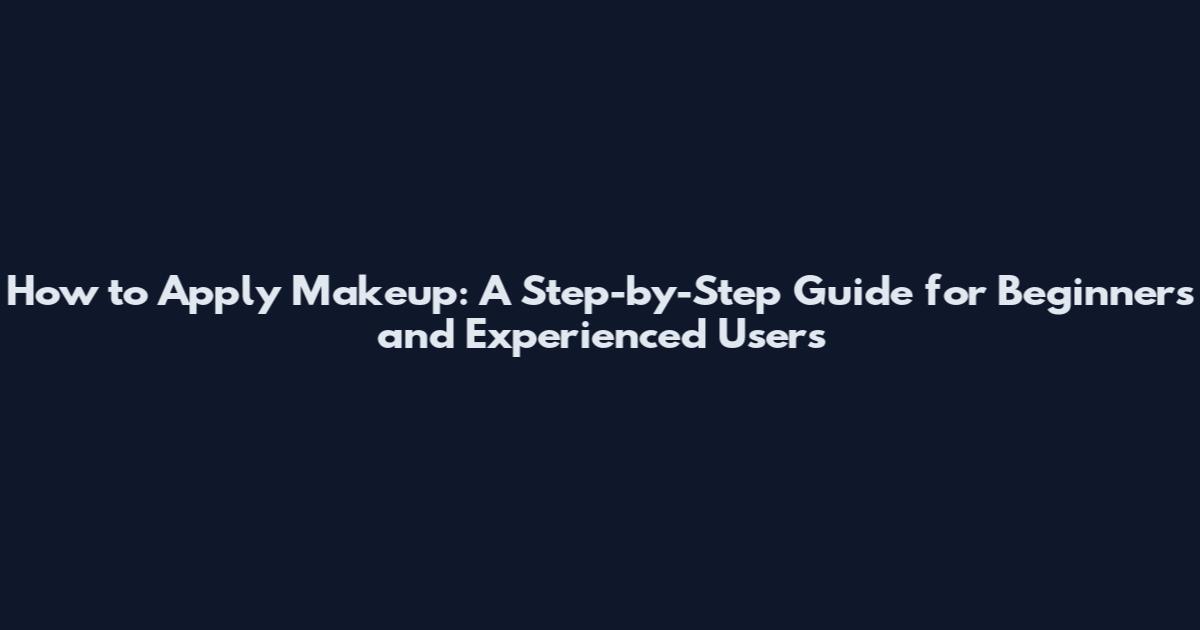 How to Apply Makeup: A Step-by-Step Guide for Beginners and Experienced Users