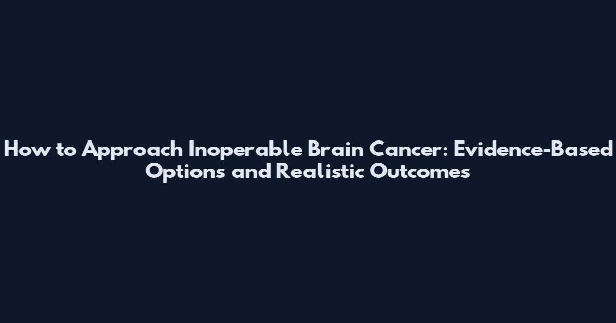 How to Approach Inoperable Brain Cancer: Evidence-Based Options and Realistic Outcomes