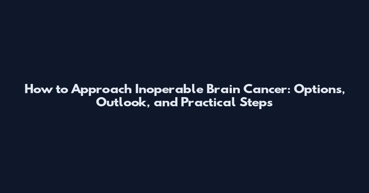 How to Approach Inoperable Brain Cancer: Options, Outlook, and Practical Steps