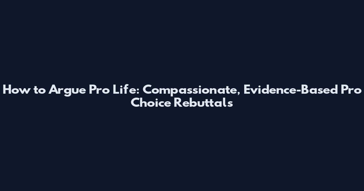 How to Argue Pro Life: Compassionate, Evidence-Based Pro Choice Rebuttals