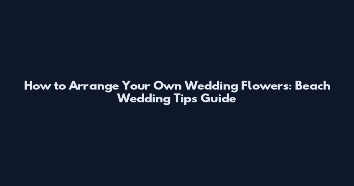 How to Arrange Your Own Wedding Flowers: Beach Wedding Tips Guide