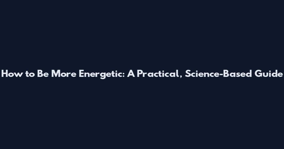 How to Be More Energetic: A Practical, Science-Based Guide