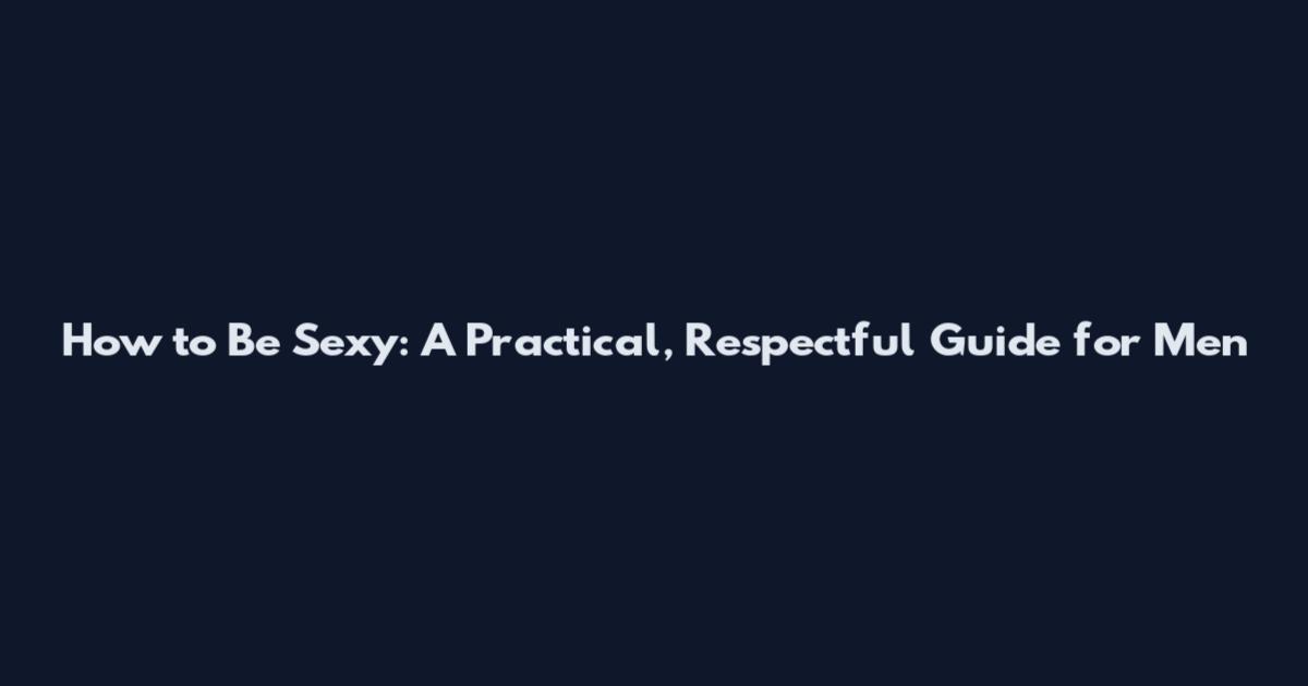 How to Be Sexy: A Practical, Respectful Guide for Men